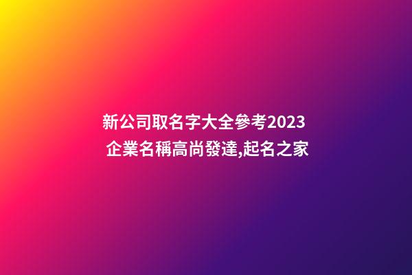 新公司取名字大全參考2023 企業名稱高尚發達,起名之家